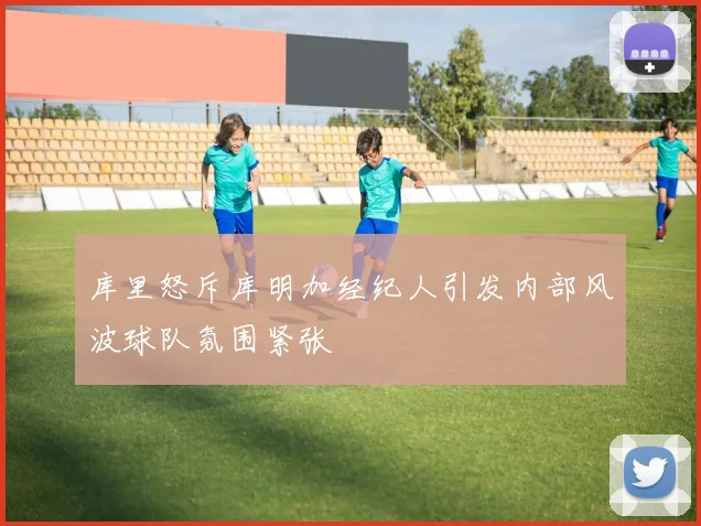 库里怒斥库明加经纪人引发内部风波球队氛围紧张