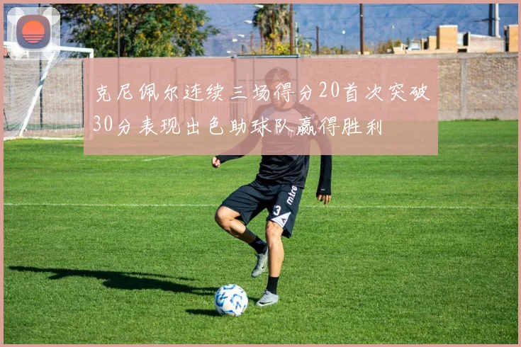 克尼佩尔连续三场得分20首次突破30分表现出色助球队赢得胜利
