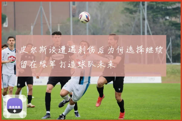皮尔斯谈遭遇刺伤后为何选择继续留在绿军打造球队未来