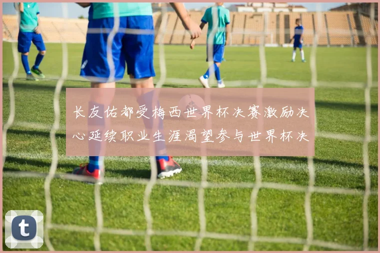 长友佑都受梅西世界杯决赛激励决心延续职业生涯渴望参与世界杯决赛