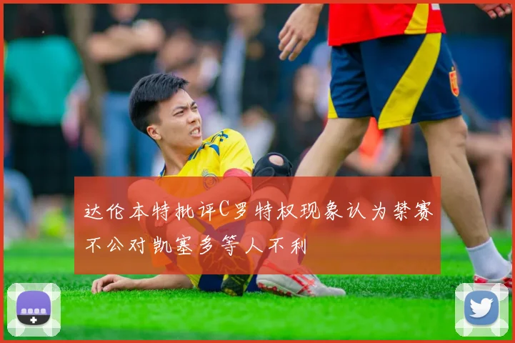 达伦本特批评C罗特权现象认为禁赛不公对凯塞多等人不利