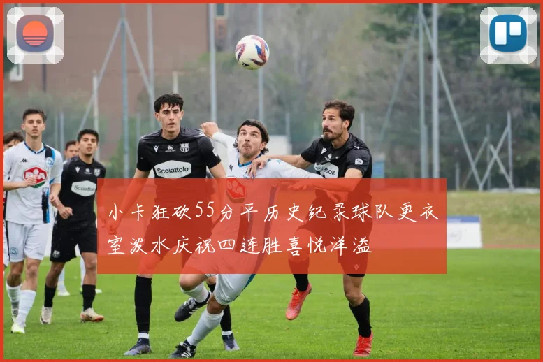 小卡狂砍55分平历史纪录球队更衣室泼水庆祝四连胜喜悦洋溢