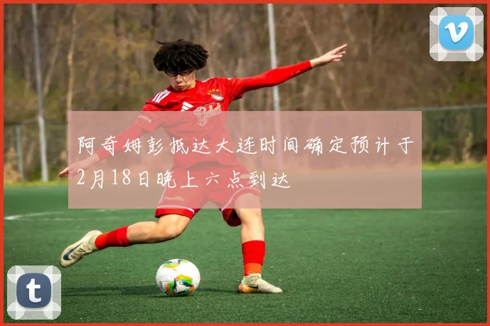 阿奇姆彭抵达大连时间确定预计于2月18日晚上六点到达