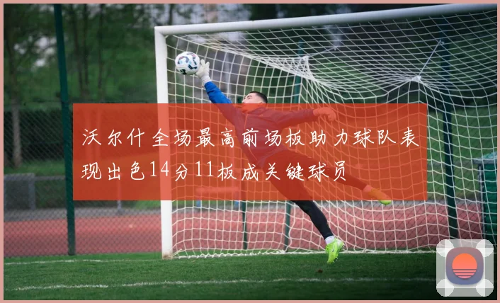 沃尔什全场最高前场板助力球队表现出色14分11板成关键球员