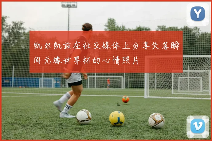 凯尔凯兹在社交媒体上分享失落瞬间无缘世界杯的心情照片